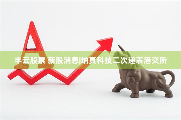 丰云股票 新股消息|纳真科技二次递表港交所