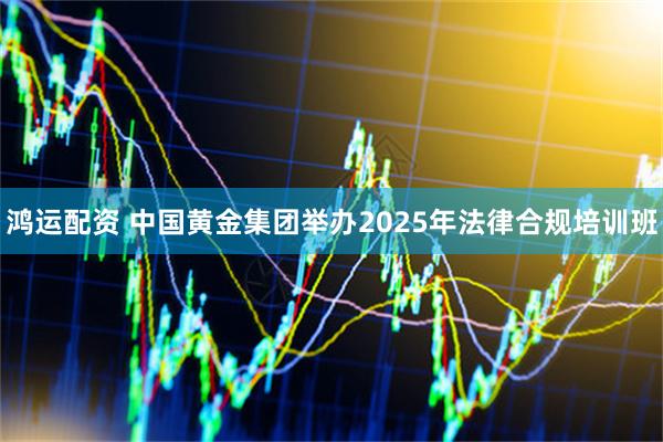 鸿运配资 中国黄金集团举办2025年法律合规培训班