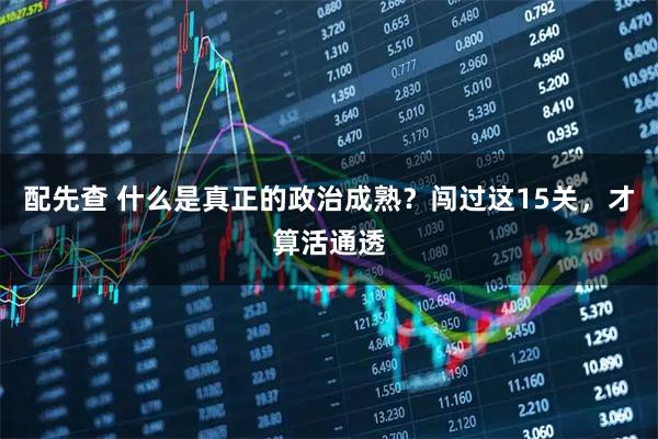 配先查 什么是真正的政治成熟？闯过这15关，才算活通透