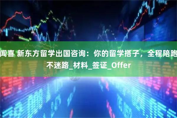 闻喜 新东方留学出国咨询:你的留学搭子,全程陪跑不迷路_材料_签证_Offer