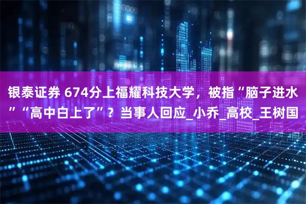 银泰证券 674分上福耀科技大学,被指“脑子进水”“高中白上了”?当事人回应_小乔_高校_王树国
