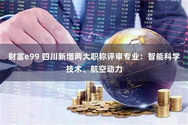 财富e99 四川新增两大职称评审专业：智能科学技术、航空动力