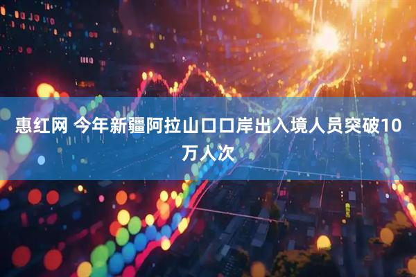 惠红网 今年新疆阿拉山口口岸出入境人员突破10万人次