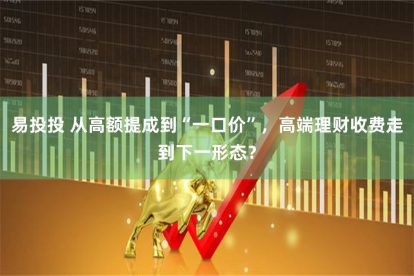 易投投 从高额提成到“一口价”，高端理财收费走到下一形态？