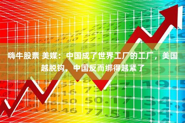 嗨牛股票 美媒：中国成了世界工厂的工厂，美国越脱钩，中国反而绑得越紧了