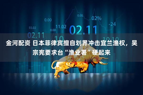 金河配资 日本菲律宾擅自划界冲击宜兰渔权，吴宗宪要求台“渔业署”硬起来