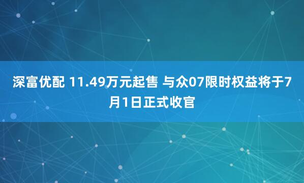 深富优配 11.49万元起售 与众07限时权益将于7月1日正式收官