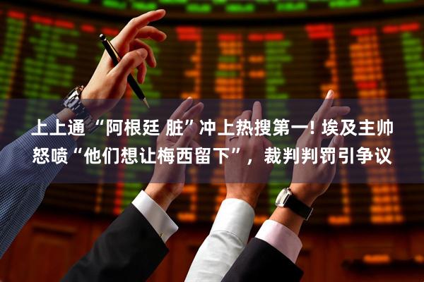 上上通 “阿根廷 脏”冲上热搜第一! 埃及主帅怒喷“他们想让梅西留下”,裁判判罚引争议